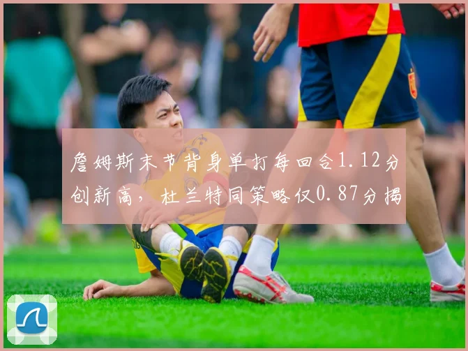 詹姆斯末节背身单打每回合1.12分创新高,杜兰特同策略仅0.87分揭示体能分野
