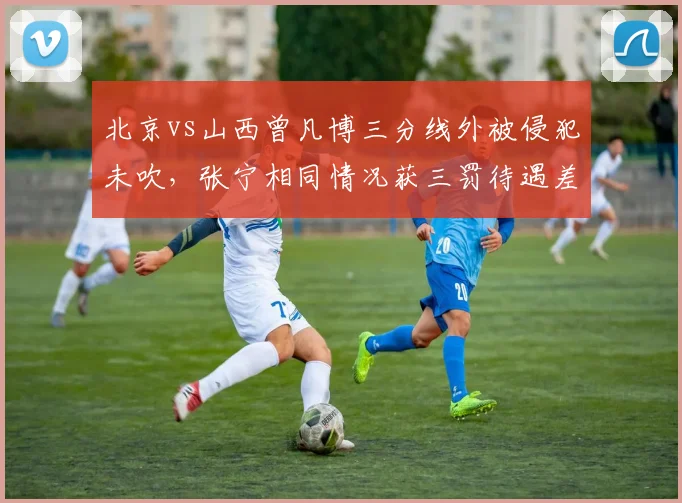 北京vs山西曾凡博三分线外被侵犯未吹,张宁相同情况获三罚待遇差距明显