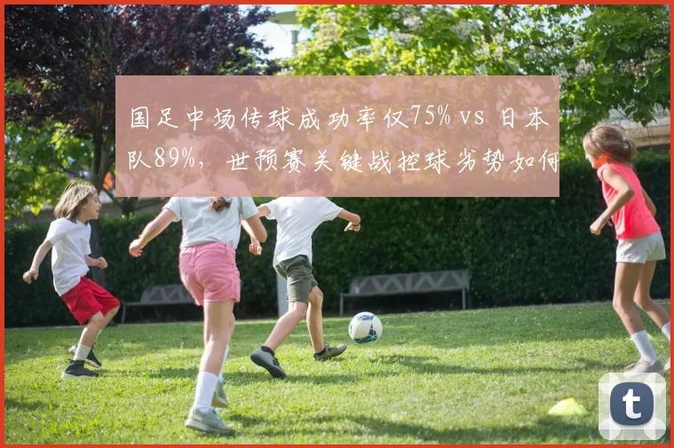 国足中场传球成功率仅75% vs 日本队89%,世预赛关键战控球劣势如何弥补?