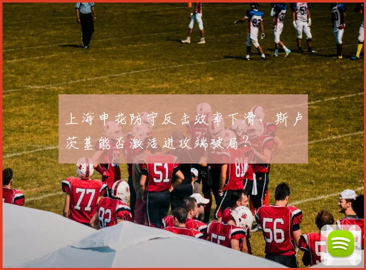 上海申花防守反击效率下滑,斯卢茨基能否激活进攻端破局?