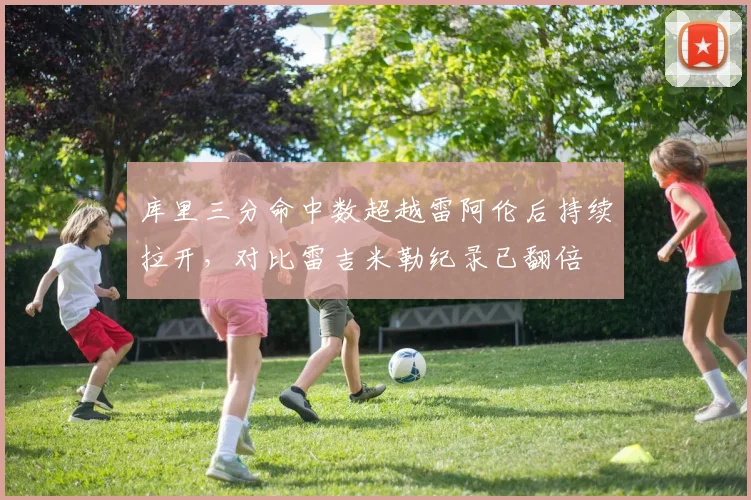 库里三分命中数超越雷阿伦后持续拉开,对比雷吉米勒纪录已翻倍